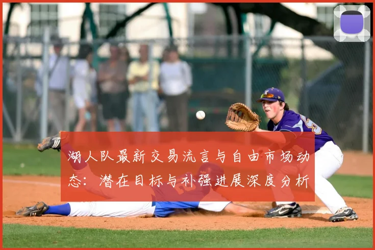 湖人队最新交易流言与自由市场动态：潜在目标与补强进展深度分析