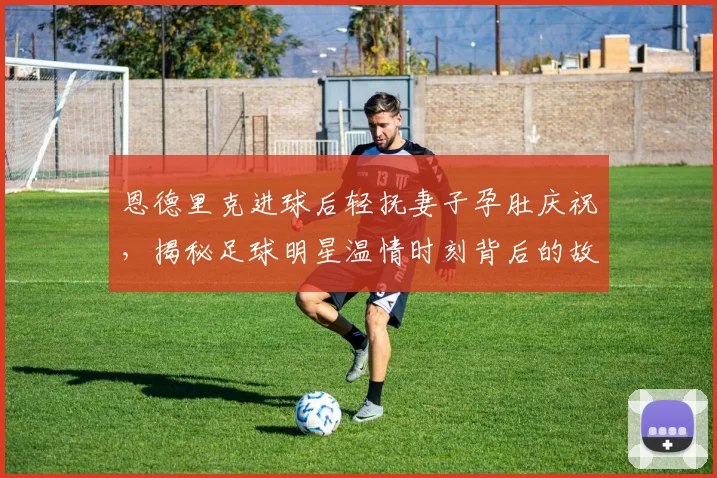 恩德里克进球后轻抚妻子孕肚庆祝，揭秘足球明星温情时刻背后的故事