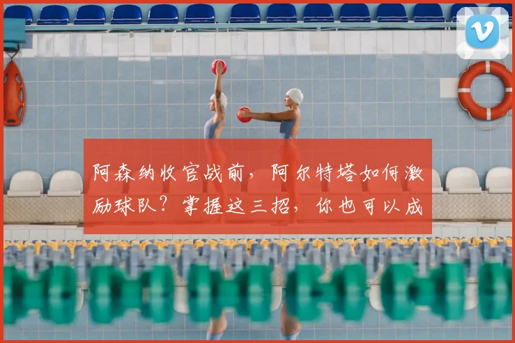 阿森纳收官战前,阿尔特塔如何激励球队?掌握这三招,你也可以成为比赛主角