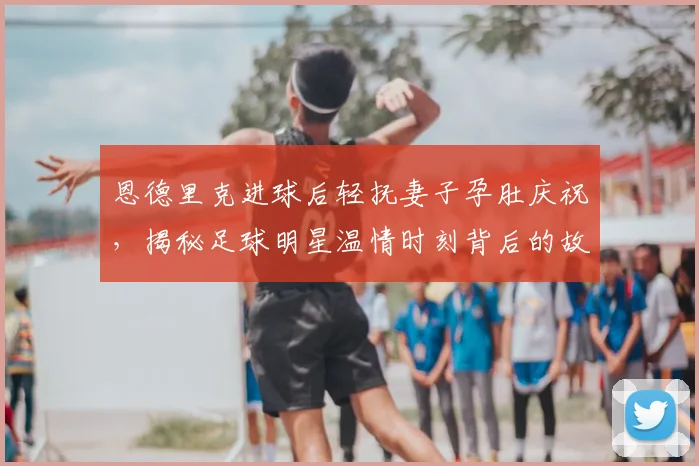 恩德里克进球后轻抚妻子孕肚庆祝，揭秘足球明星温情时刻背后的故事