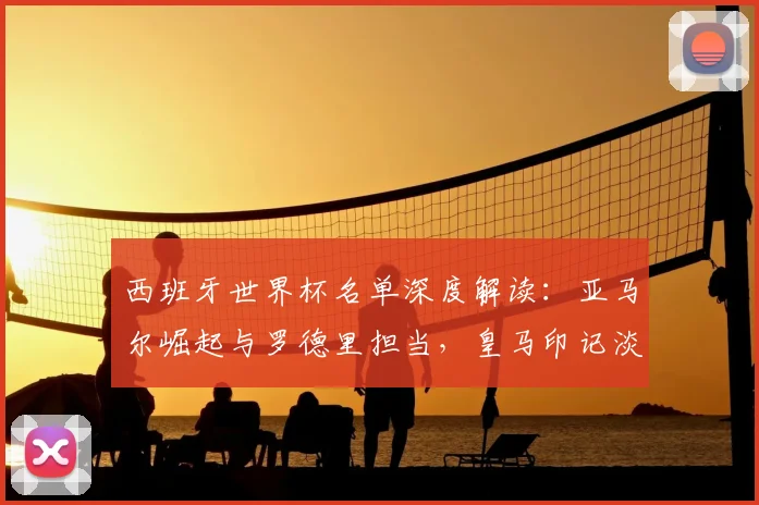 西班牙世界杯名单深度解读：亚马尔崛起与罗德里担当，皇马印记淡化预示战术变革？