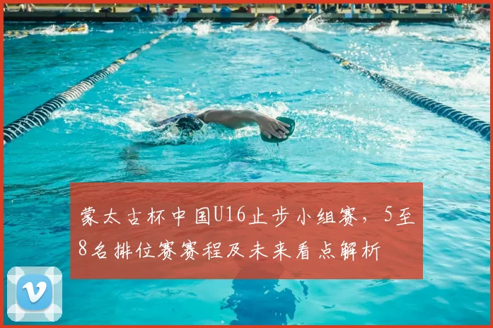 蒙太古杯中国U16止步小组赛，5至8名排位赛赛程及未来看点解析