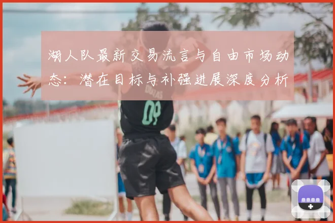 湖人队最新交易流言与自由市场动态：潜在目标与补强进展深度分析
